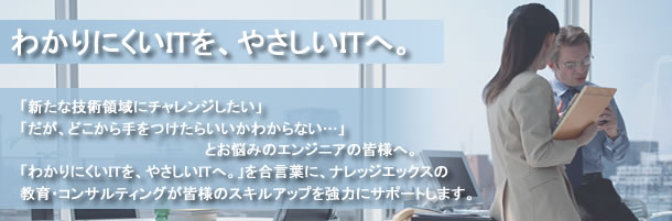 わかりにくいITを、やさしいIT へ。「新たな技術領域にチャレンジしたい」「だが、どこから手をつけたらいいかわからない…」とお悩みのエンジニアの皆様へ。「わかりにくいITを、やさしいITへ。」を合言葉に、ナレッジエックスの教育・コンサルティングが皆様のスキルアップを強力にサポートします。